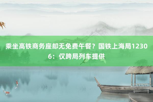 乘坐高铁商务座却无免费午餐？国铁上海局12306：仅跨局列车提供