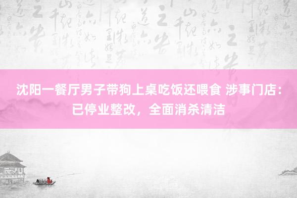 沈阳一餐厅男子带狗上桌吃饭还喂食 涉事门店：已停业整改，全面消杀清洁