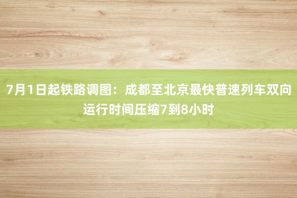 7月1日起铁路调图：成都至北京最快普速列车双向运行时间压缩7到8小时