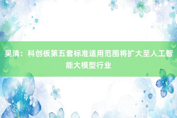 吴清：科创板第五套标准适用范围将扩大至人工智能大模型行业