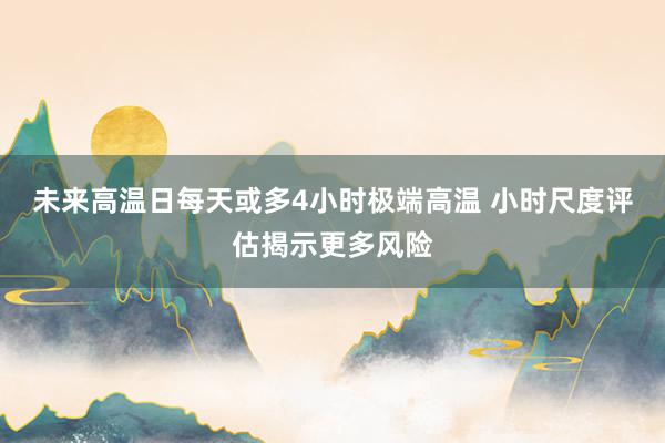 未来高温日每天或多4小时极端高温 小时尺度评估揭示更多风险