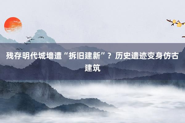 残存明代城墙遭“拆旧建新”？历史遗迹变身仿古建筑