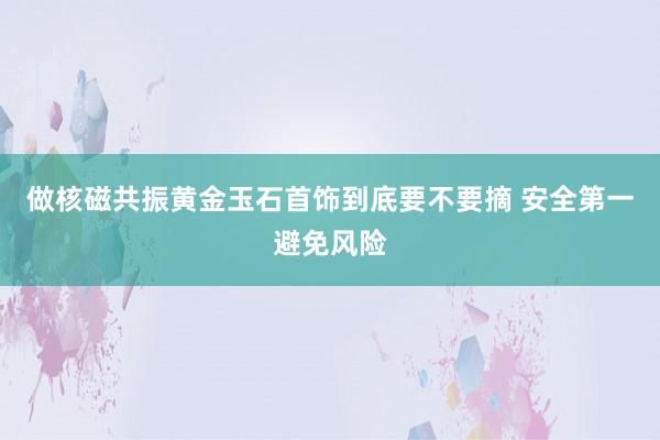 做核磁共振黄金玉石首饰到底要不要摘 安全第一避免风险