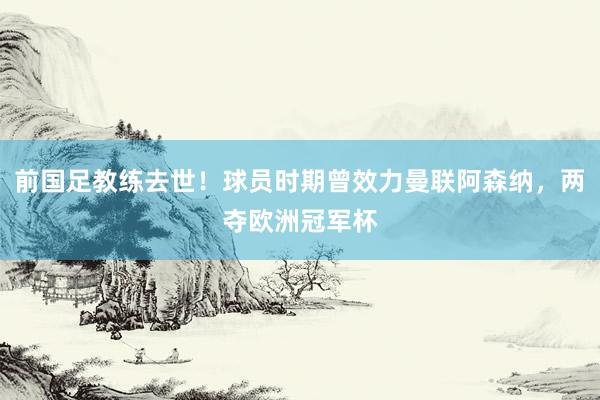 前国足教练去世！球员时期曾效力曼联阿森纳，两夺欧洲冠军杯