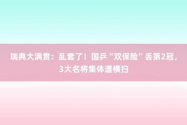 瑞典大满贯：乱套了！国乒“双保险”丢第2冠，3大名将集体遭横扫