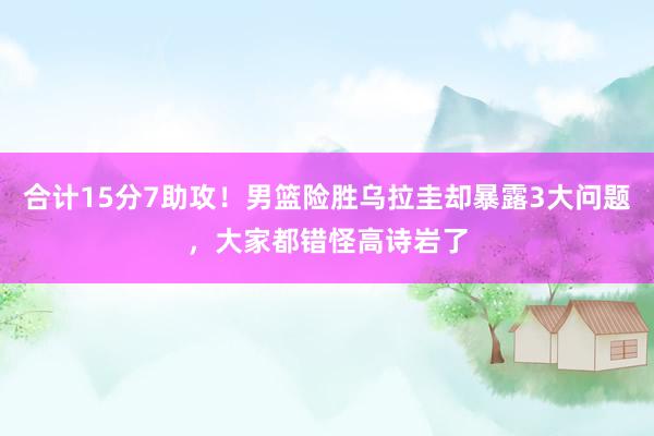 合计15分7助攻！男篮险胜乌拉圭却暴露3大问题，大家都错怪高诗岩了