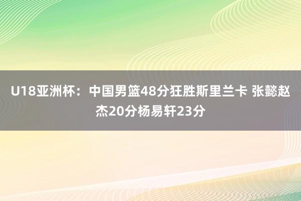 U18亚洲杯：中国男篮48分狂胜斯里兰卡 张懿赵杰20分杨易轩23分
