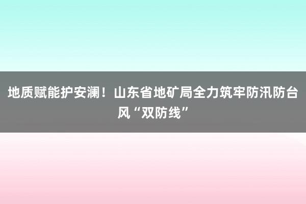 地质赋能护安澜！山东省地矿局全力筑牢防汛防台风“双防线”