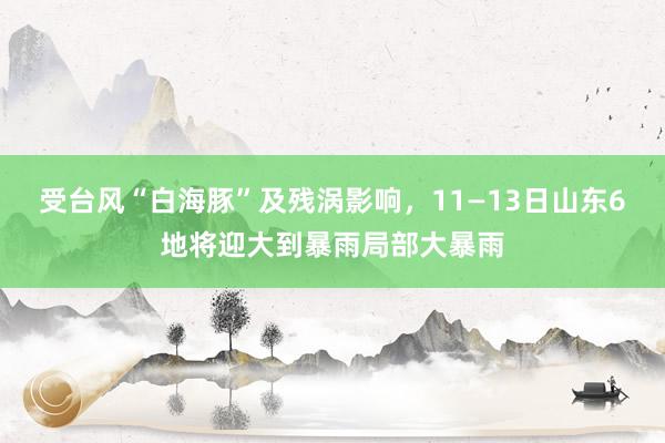 受台风“白海豚”及残涡影响，11—13日山东6地将迎大到暴雨局部大暴雨