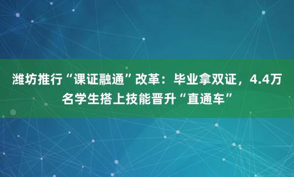 潍坊推行“课证融通”改革：毕业拿双证，4.4万名学生搭上技能晋升“直通车”