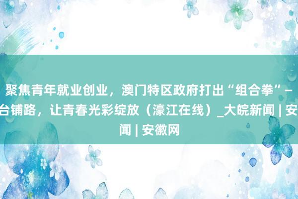 聚焦青年就业创业，澳门特区政府打出“组合拳”——搭台铺路，让青春光彩绽放（濠江在线）_大皖新闻 | 安徽网
