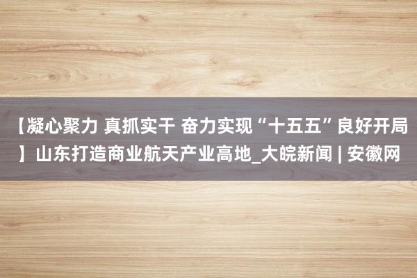 【凝心聚力 真抓实干 奋力实现“十五五”良好开局】山东打造商业航天产业高地_大皖新闻 | 安徽网