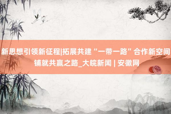 新思想引领新征程|拓展共建“一带一路”合作新空间 铺就共赢之路_大皖新闻 | 安徽网