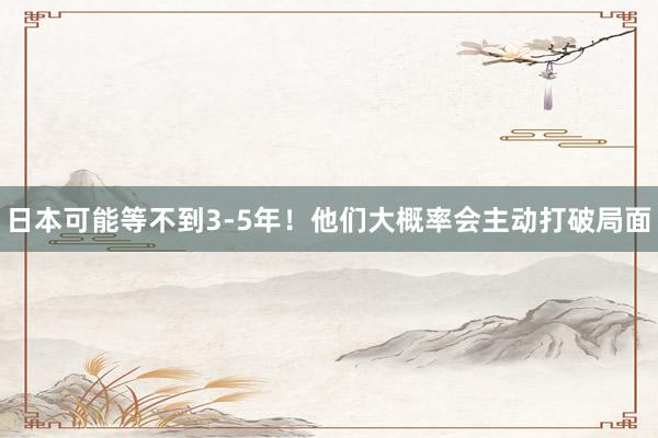 日本可能等不到3-5年！他们大概率会主动打破局面