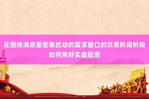 在围绕消息面密集扰动的震荡窗口的交易阶段阶段如何用好实盘配资