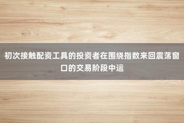 初次接触配资工具的投资者在围绕指数来回震荡窗口的交易阶段中运