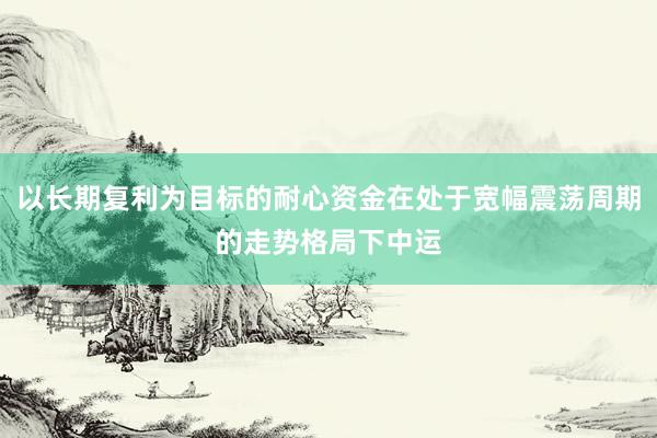 以长期复利为目标的耐心资金在处于宽幅震荡周期的走势格局下中运