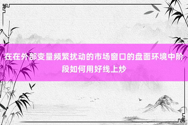 在在外部变量频繁扰动的市场窗口的盘面环境中阶段如何用好线上炒