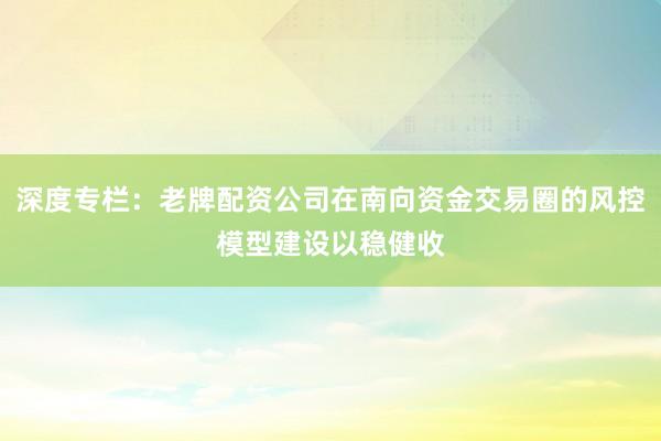 深度专栏：老牌配资公司在南向资金交易圈的风控模型建设以稳健收