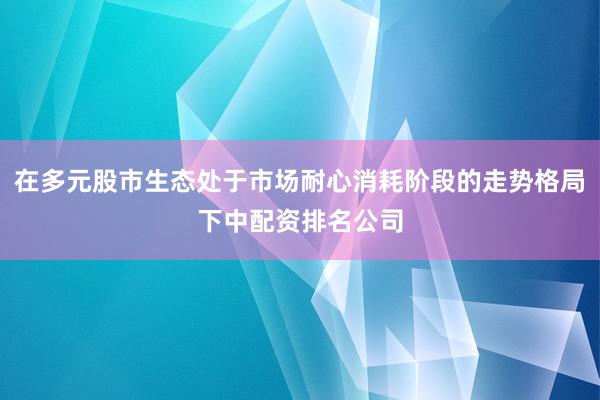 在多元股市生态处于市场耐心消耗阶段的走势格局下中配资排名公司