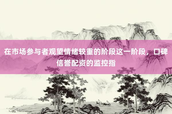 在市场参与者观望情绪较重的阶段这一阶段，口碑信誉配资的监控指