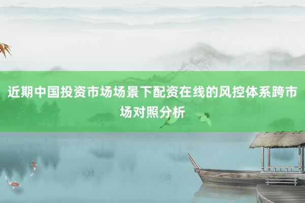 近期中国投资市场场景下配资在线的风控体系跨市场对照分析