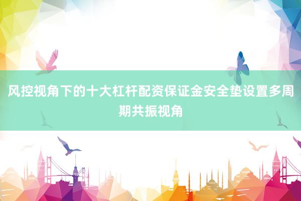 风控视角下的十大杠杆配资保证金安全垫设置多周期共振视角