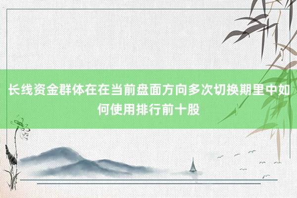 长线资金群体在在当前盘面方向多次切换期里中如何使用排行前十股