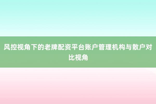 风控视角下的老牌配资平台账户管理机构与散户对比视角