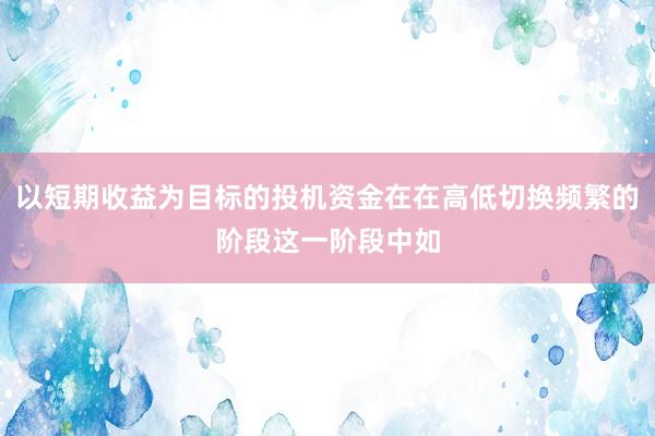 以短期收益为目标的投机资金在在高低切换频繁的阶段这一阶段中如