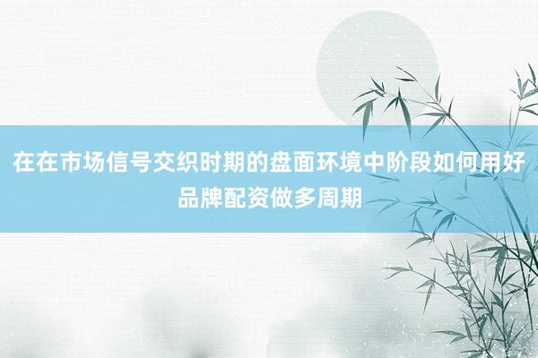 在在市场信号交织时期的盘面环境中阶段如何用好品牌配资做多周期