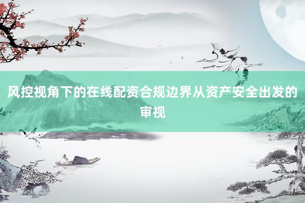风控视角下的在线配资合规边界从资产安全出发的审视