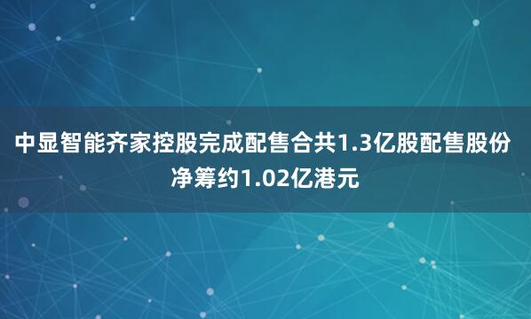 中显智能齐家控股完成配售合共1.3亿股配售股份 净筹约1.02亿港元