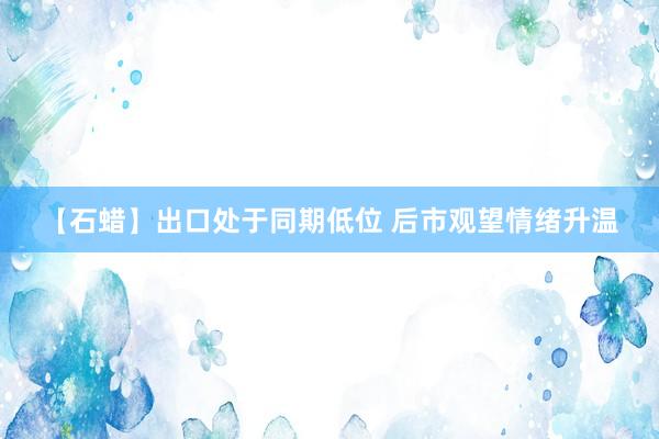 【石蜡】出口处于同期低位 后市观望情绪升温