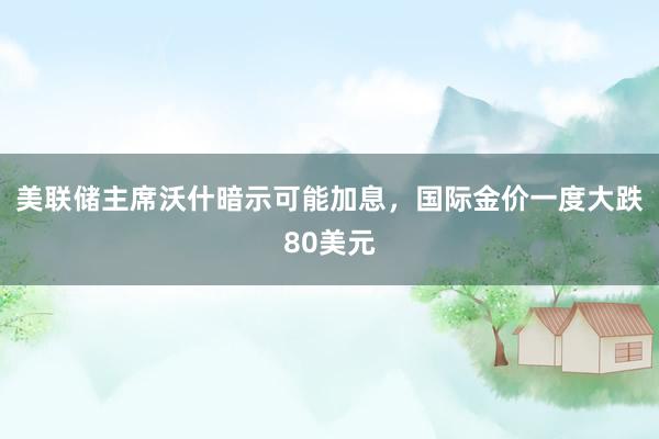 美联储主席沃什暗示可能加息，国际金价一度大跌80美元