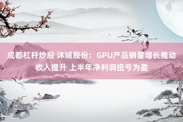 成都杠杆炒股 沐曦股份：GPU产品销量增长推动收入提升 上半年净利润扭亏为盈