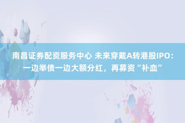 南昌证券配资服务中心 未来穿戴A转港股IPO：一边举债一边大额分红，再募资“补血”