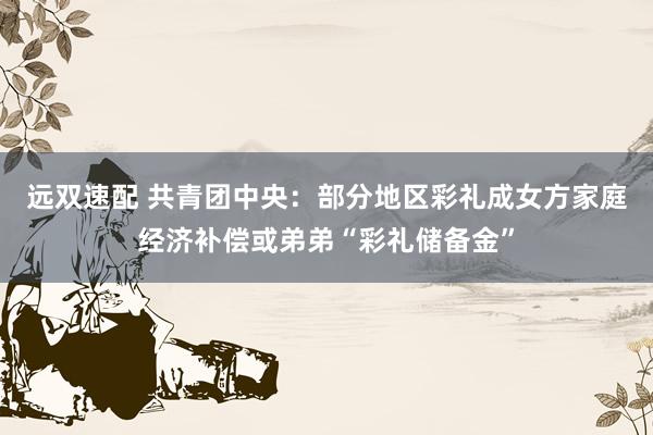远双速配 共青团中央：部分地区彩礼成女方家庭经济补偿或弟弟“彩礼储备金”