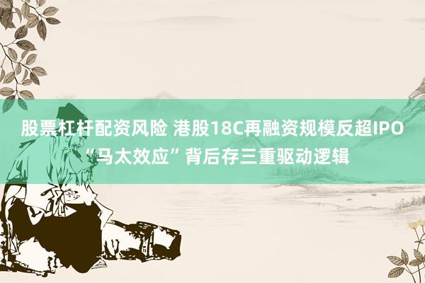股票杠杆配资风险 港股18C再融资规模反超IPO “马太效应”背后存三重驱动逻辑