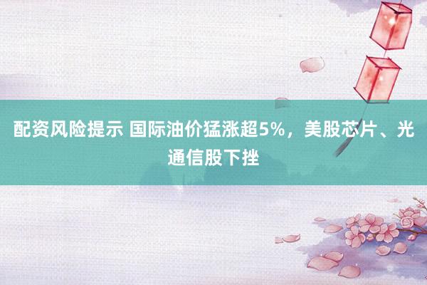 配资风险提示 国际油价猛涨超5%，美股芯片、光通信股下挫