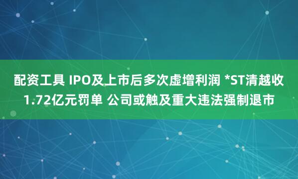 配资工具 IPO及上市后多次虚增利润 *ST清越收1.72亿元罚单 公司或触及重大违法强制退市