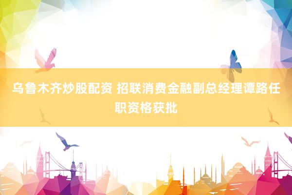 乌鲁木齐炒股配资 招联消费金融副总经理谭路任职资格获批
