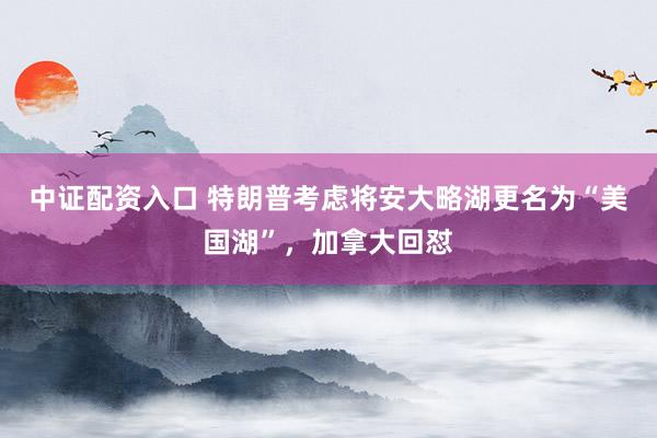 中证配资入口 特朗普考虑将安大略湖更名为“美国湖”，加拿大回怼