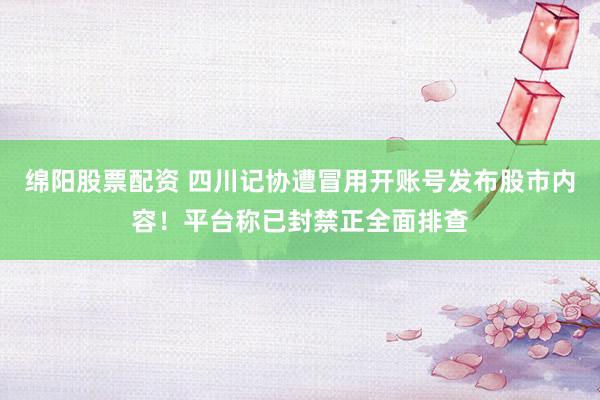 绵阳股票配资 四川记协遭冒用开账号发布股市内容！平台称已封禁正全面排查