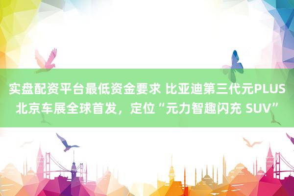实盘配资平台最低资金要求 比亚迪第三代元PLUS北京车展全球首发，定位“元力智趣闪充 SUV”