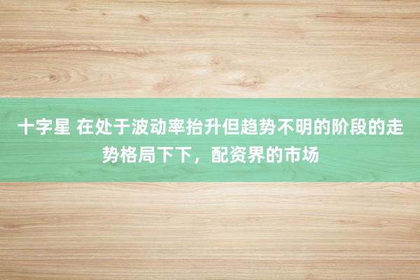 十字星 在处于波动率抬升但趋势不明的阶段的走势格局下下，配资界的市场