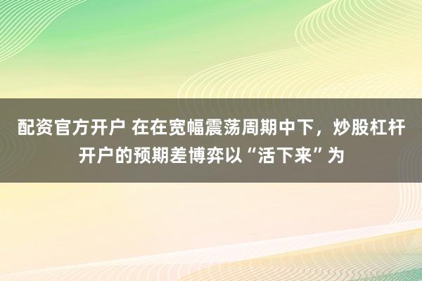 配资官方开户 在在宽幅震荡周期中下，炒股杠杆开户的预期差博弈以“活下来”为