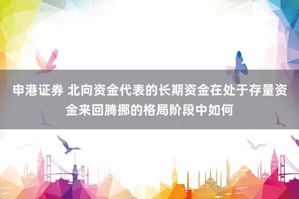 申港证券 北向资金代表的长期资金在处于存量资金来回腾挪的格局阶段中如何