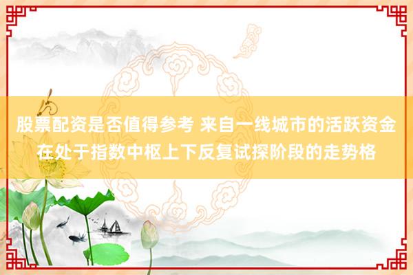 股票配资是否值得参考 来自一线城市的活跃资金在处于指数中枢上下反复试探阶段的走势格
