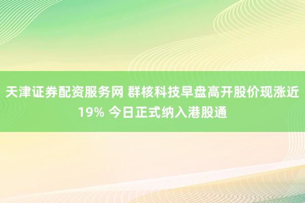 天津证券配资服务网 群核科技早盘高开股价现涨近19% 今日正式纳入港股通